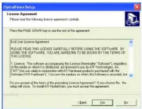 HydroVision Setup License Agreement Please read the following license agreement carefully. Press the PAGE DOWN key to see the exit of the agreement. End User License Agreement PLEASE READ THIS LICENSE CAREFULLY BEFORE USING THE SOFTWARE. BY USING THE SOFTWARE, YOU ARE AGREES TO BE BOUND BY THE TERMS OF THIS LICENSE. 1. License: The software accomplishing this License (the reader) is available in "Software", regardless of the media on which it is distributed, an licensed to you by ATI Technologies, Inc. ("ATI") for use solely in connection with ATI hardware products purchased with the Software ("ATI Hardware"). You own the media on which the Software is recorded, but Do you accept all the terms of the preceding License Agreement? If you choose No., the setup will close. To install ATI Hydakhsen, you must accept the agreement. < Back Yes No