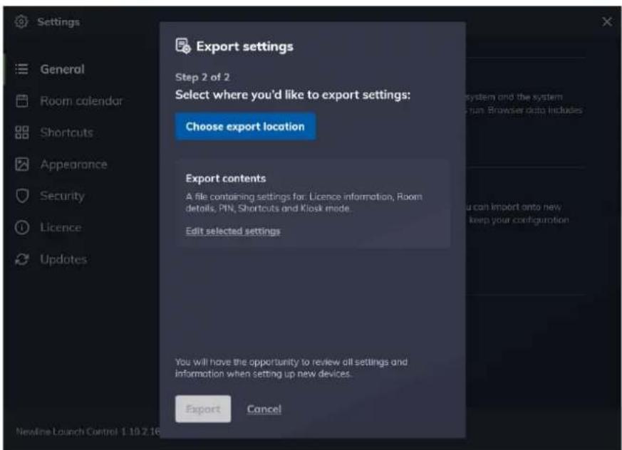 Settings General Room calendar Shortcuts Appearance Security Licence Updates Export settings Step 2 of 2 Select where you'd like to export settings: Choose export location Export contents A file containing settings for: Licence information, Room details, PIN, Shortcuts and Kiosk mode. Edit selected settings You will have the opportunity to review all settings and information when setting up new devices. Export Cancel Newline Launch Control 1:10:2:16