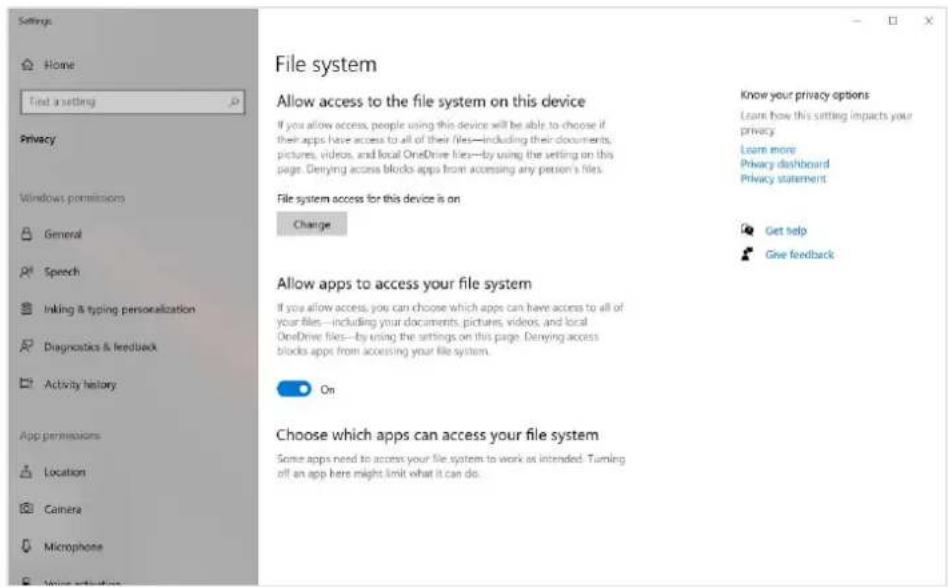 Settings Home Find a setting Privacy Windows permissions General Speech Making & typing personalization Diagnostics & feedback Activity history App permissions Location Camera Microphone File system Allow access to the file system on this device If you allow access, people using this device will be able to choose if their apps have access to all of their files—including their documents, pictures, videos, and local OneDrive files—by using the setting on this page. Derying access blocks apps from accessing any person's files. File system access for this device is on Change Know your privacy options Learn how this setting impacts your privacy. Learn more Privacy dashboard Privacy statement Allow apps to access your file system If you allow access, you can choose which apps can have access to all of your files—including your documents, pictures, videos, and local OneDrive files—by using the settings on this page. Derying access blocks apps from accessing your file system. On Choose which apps can access your file system Some apps need to access your file system to work as intended. Turning off an app here might limit what it can do.