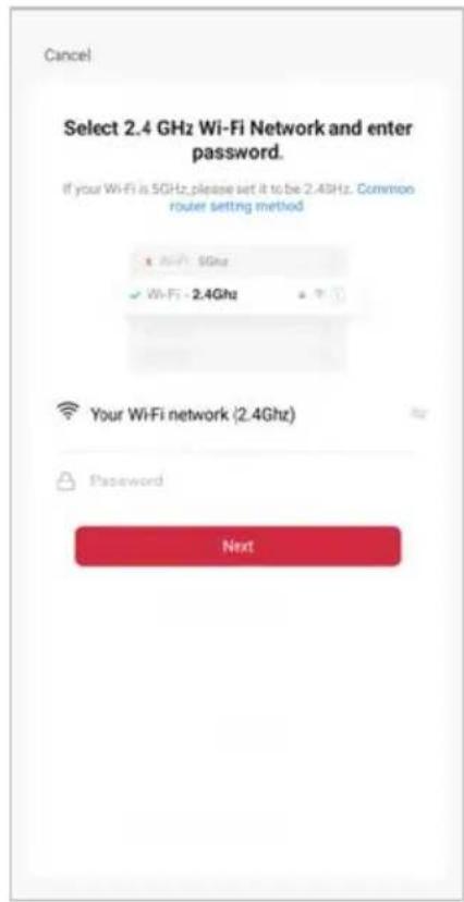Cancel Select 2.4 GHz Wi-Fi Network and enter password. If your Wi-Fi is 5GHz, please set it to be 2.4GHz. Common router setting method ✓ Wi-Fi: 5Ghz ✓ Wi-Fi: 2.4Ghz Your Wi-Fi network (2.4Ghz) Password Next