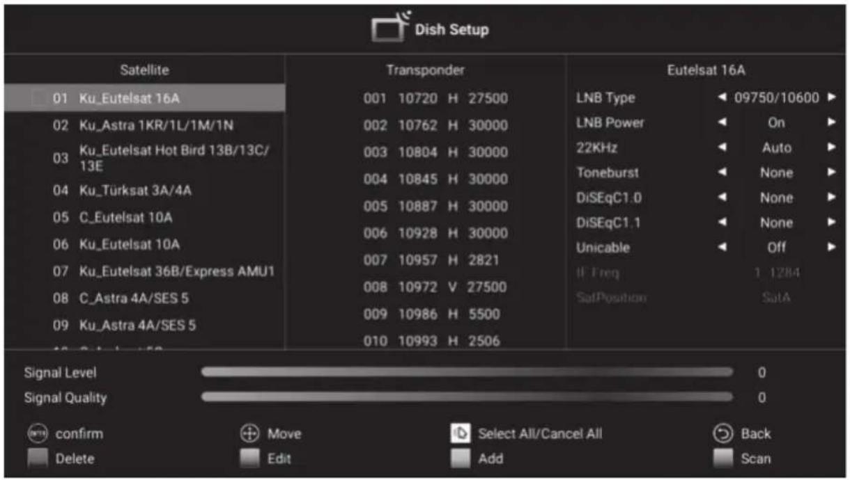 Dish Setup Satellite 01 Ku_Eutelsat 16A 02 Ku_Astra 1KR/1L/1M/1N 03 Ku_Eutelsat Hot Bird 13B/13C/ 13E 04 Ku_Türksat 3A/4A 05 C_Eutelsat 10A 06 Ku_Eutelsat 10A 07 Ku_Eutelsat 36B/Express AMU1 08 C_Astra 4A/SES 5 09 Ku_Astra 4A/SES 5 Transponder 001 10720 H 27500 002 10762 H 30000 003 10804 H 30000 004 10845 H 30000 005 10887 H 30000 006 10928 H 30000 007 10957 H 2821 008 10972 V 27500 009 10986 H 5500 010 10993 H 2506 Eutelsat 16A LNB Type LNB Power 22KHz Toneburst DiSEqC1.0 DiSEqC1.1 Unicable If Freq SatPosition Off 1 1284 SatA Signal Level Signal Quality confirm Delete Move Edit Select All/Cancel All Add Back Scan