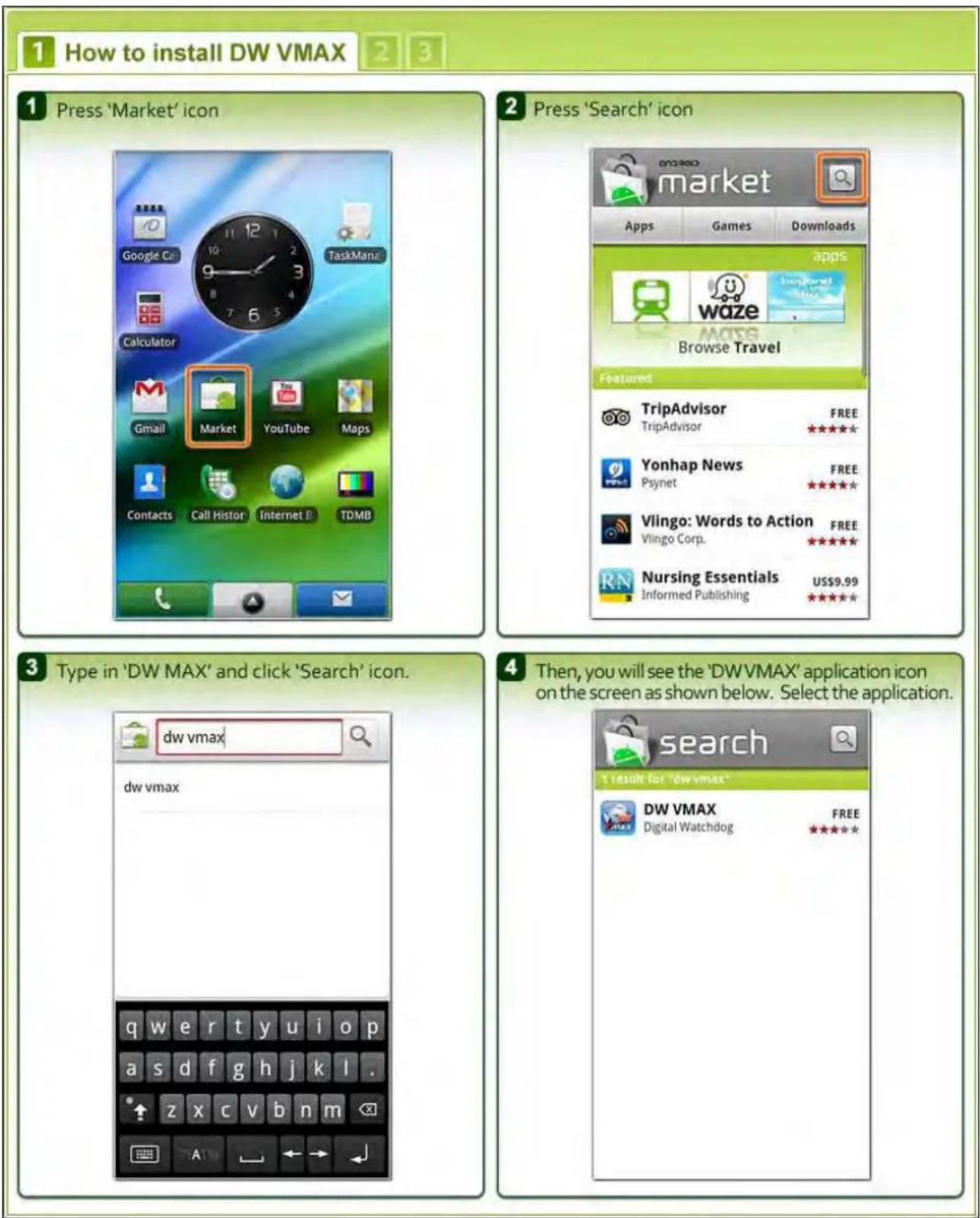1 How to install DW VMAX 2 3 1 Press 'Market' icon Google C TaskManz Calculator Gmail Market YouTube Maps Contacts Call Histor Internet B TDMB 2 Press 'Search' icon market Apps Games Downloads apps Waze Browse Travel Featured TripAdvisor FREE TripAdvisor ★★★★ Yonhap News FREE Psynet ★★★★ Vlingo: Words to Action FREE Vlingo Corp. ★★★★ Nursing Essentials US$9.99 ★★★★ Informed Publishing ★★★★ 3 Type in 'DW MAX' and click 'Search' icon. dw vmax dw vmax 4 Then, you will see the 'DWVMAX' application icon on the screen as shown below. Select the application. search T result for 'dw vmax' DW VMAX FREE Digital Watchdog ★★★★