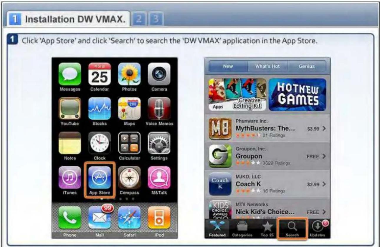 1 Installation DW VMAX. 2 3 1 Click 'App Store' and click 'Search' to search the 'DW VMAX' application in the App Store. New What's Hot Genius Messages Calendar Photos Camera YouTube Stocks Maps Voice Memos Notes Clock Calculator Settings iTunes App Store Compass M&Talk Phone Mail Safari iPod Phunware Inc. MythBusters: The... $3.99 > 21 Ratings Groupon, Inc. Groupon FREE > 3528 Ratings MJKD, LLC Coach K $2.99 > 16 Ratings MTV Networks Nick Kid's Choice... FREE > Categories Top 25 Search Updates