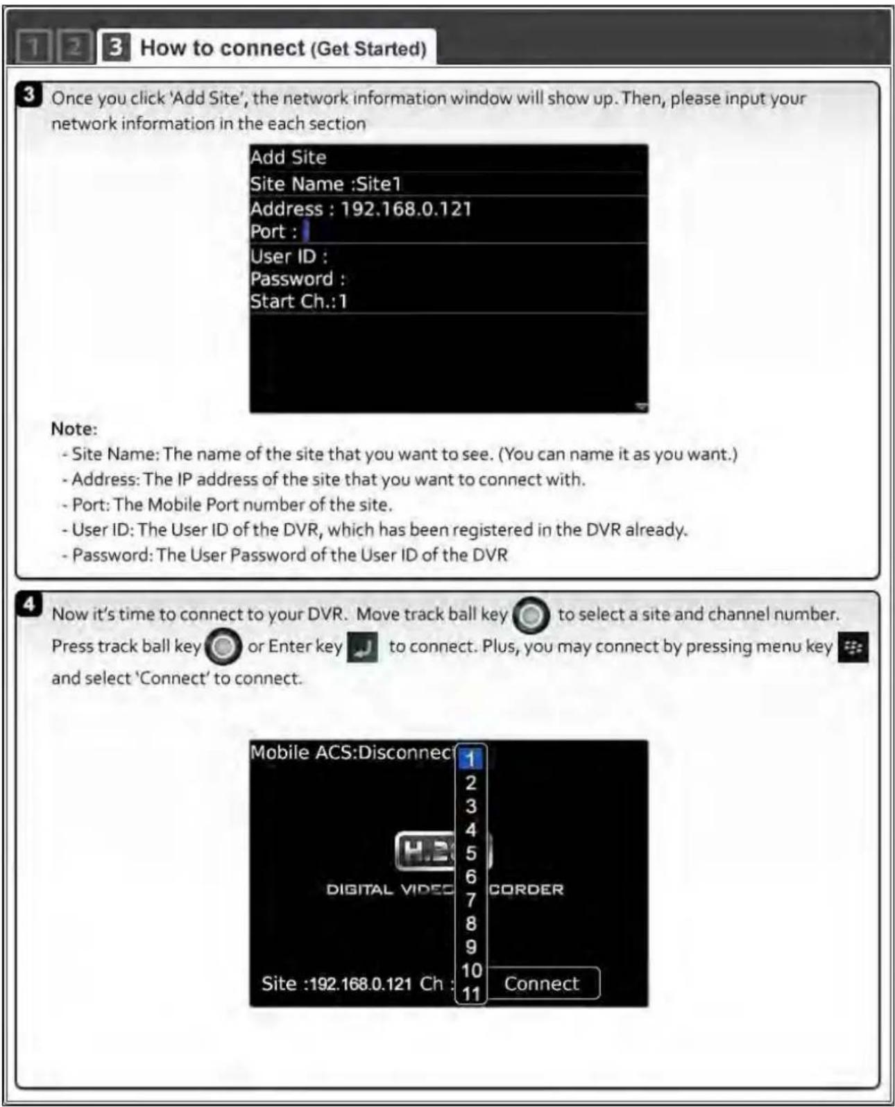 1 2 3 How to connect (Get Started) 3 Once you click 'Add Site', the network information window will show up. Then, please input your network information in the each section Add Site Site Name :Site1 Address : 192.168.0.121 Port : User ID : Password : Start Ch.:1 Note: - Site Name: The name of the site that you want to see. (You can name it as you want.) - Address: The IP address of the site that you want to connect with. - Port: The Mobile Port number of the site. - User ID: The User ID of the DVR, which has been registered in the DVR already. - Password: The User Password of the User ID of the DVR 4 Now it's time to connect to your DVR. Move track ball key to select a site and channel number. Press track ball key or Enter key to connect. Plus, you may connect by pressing menu key and select 'Connect' to connect. Mobile ACS:Disconnect 1 2 3 4 5 6 7 8 9 10 11 Connect