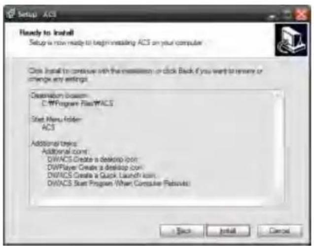 Setup - ACL Ready to install Setup is now ready to begin installing ACS on your computer. Click install to continue with the massion or click Back if you want to remove or change any settings. Destination based: C:\Program Files\MACS Start Menu Folder: ACS Additional keys: Additional com: DWACS Create a desktop icon DWPlayer Create a desktop com: DWACS Create a Quick Launch icon DWACS Start Program (When Computer Remode) Back Install Cancel