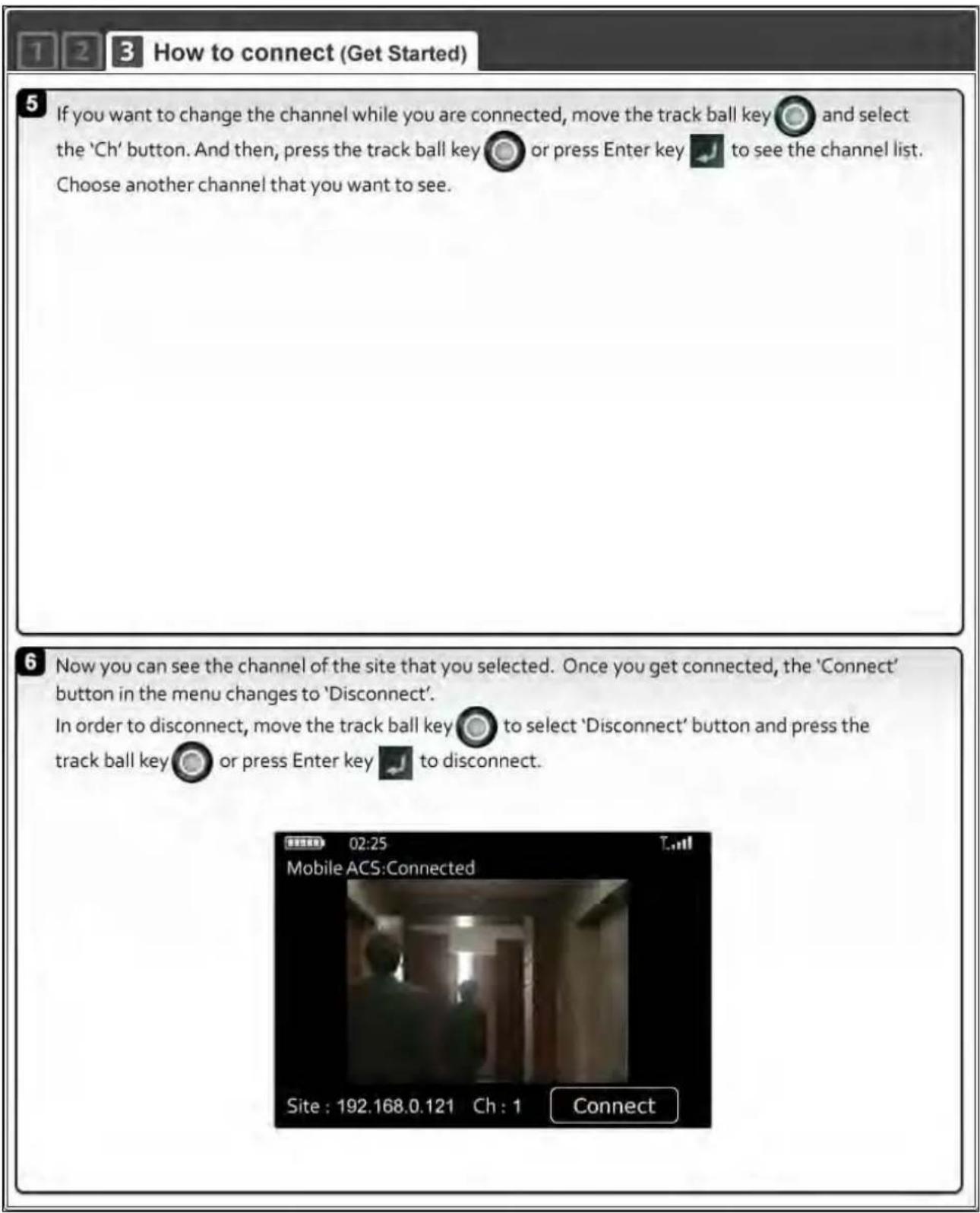 1 2 3 How to connect (Get Started) 5 If you want to change the channel while you are connected, move the track ball key and select the 'Ch' button. And then, press the track ball key or press Enter key to see the channel list. Choose another channel that you want to see. 6 Now you can see the channel of the site that you selected. Once you get connected, the 'Connect' button in the menu changes to 'Disconnect'. In order to disconnect, move the track ball key to select 'Disconnect' button and press the track ball key or press Enter key to disconnect. 02:25 Mobile ACS:Connected Site : 192.168.0.121 Ch : 1 Connect