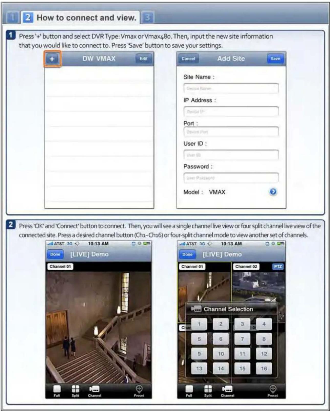 1 2 How to connect and view. 1 Press '+' button and select DVR Type: Vmax or Vmax480. Then, input the new site information that you would like to connect to. Press 'Save' button to save your settings. DW VMAX Edit Cancel Add Site Save Site Name : Device Name IP Address : Device IP Port : Device Port User ID : User ID Password : User Password Model : VMAX 2 Press 'OK' and 'Connect' button to connect. Then, you will see a single channel live view or four split channel live view of the connected site. Press a desired channel button (Ch1~Ch16) or four-split channel mode to view another set of channels. Done [LIVE] Demo Channel 01 Full Split Channel Preset Done [LIVE] Demo Channel 01 Channel 02 PTZ Channel Selection 1 2 3 4 5 6 7 8 9 10 11 12 13 14 15 16 Full Split Channel Preset