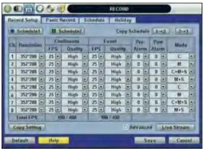 RECORD Record Setup: Panic Record Schedule Holiday Schedule1 Schedule2 Copy Schedule 1→2 2→1 Ch. Resolution Continuous Event Pre- Post Mode EPS Quality EPS Quality Alarm Alarm 1 352°208 25 High 25 High 0 0 C 2 352°208 25 High 25 High 0 0 M 3 352°208 25 High 25 High 0 0 C+M+S 4 352°208 25 High 25 High 0 0 M+S 5 352°208 25 High 25 High 0 0 C 6 352°208 25 High 25 High 0 0 M 7 352°208 25 High 25 High 0 0 C+M+S 8 352°208 25 High 25 High 0 0 M+S Total EPS 100 / 400 100 / 400 Copy Setting Advanced Live Stream Default Help Save Cancel