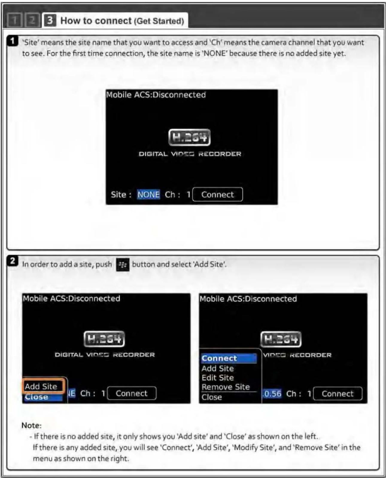 1 2 3 How to connect (Get Started) 1 'Site' means the site name that you want to access and 'Ch' means the camera channel that you want to see. For the first time connection, the site name is 'NONE' because there is no added site yet. Mobile ACS:Disconnected H.264 DIGITAL VIDEO RECORDER Site : NONE Ch : 1 Connect 2 In order to add a site, push button and select 'Add Site'. Mobile ACS:Disconnected H.264 DIGITAL VIDEO RECORDER Add Site Close Ch : 1 Connect Mobile ACS:Disconnected H.264 Connect Add Site Edit Site Remove Site Close .0.56 Ch : 1 Connect Note: - If there is no added site, it only shows you 'Add site' and 'Close' as shown on the left. If there is any added site, you will see 'Connect', 'Add Site', 'Modify Site', and 'Remove Site' in the menu as shown on the right.
