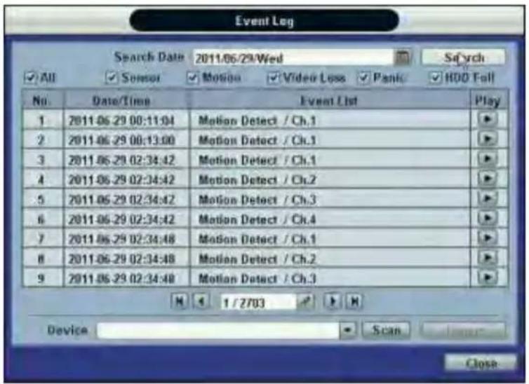 Event Log Search Date 2011/06/29/Wed S#ych ✓ All ✓ Sensor ✓ Motion ✓ Video Loss ✓ Panlc ✓ HOO Fall No. Date/Time Event List Play 1 2011-06-29 00:11:04 Motion Detect / Ch.1 2 2011-06-29 00:13:00 Motion Detect / Ch.1 3 2011-06-29 02:34:42 Motion Detect / Ch.1 4 2011-06-29 02:34:42 Motion Detect / Ch.2 5 2011-06-29 02:34:42 Motion Detect / Ch.3 6 2011-06-29 02:34:42 Motion Detect / Ch.4 7 2011-06-29 02:34:48 Motion Detect / Ch.1 8 2011-06-29 02:34:48 Motion Detect / Ch.2 9 2011-06-29 02:34:48 Motion Detect / Ch.3 M 1/27/03 Device Scan Close