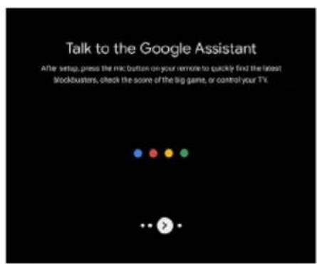 Talk to the Google Assistant After setup, press the micro button on your remote to quickly find the latest stockbusters, check the score of the big game, or control your TV.