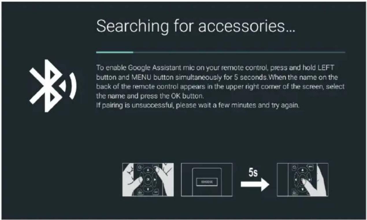 Searching for accessories... To enable Google Assistant mic on your remote control, press and hold LEFT button and MENU button simultaneously for 5 seconds. When the name on the back of the remote control appears in the upper right corner of the screen, select the name and press the OK button. If pairing is unsuccessful, please wait a few minutes and try again.