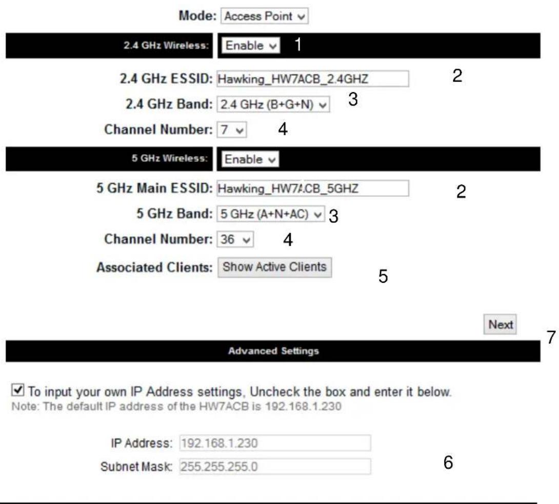 Mode: Access Point 2.4 GHz Wireless: Enable 1 2.4 GHz ESSID: Hawking_HW7ACB_2.4GHz 2 2.4 GHz Band: 2.4 GHz (B+G+N) 3 Channel Number: 7 4 5 GHz Wireless: Enable 5 GHz Main ESSID: Hawking_HW7ACB_5GHz 2 5 GHz Band: 5 GHz (A+N+AC) 3 Channel Number: 36 4 Associated Clients: Show Active Clients 5 Next Advanced Settings ✓ To input your own IP Address settings, Uncheck the box and enter it below. Note: The default IP address of the HW7ACB is 192.168.1.230 IP Address: 192.168.1.230 Subnet Mask: 255.255.255.0 6