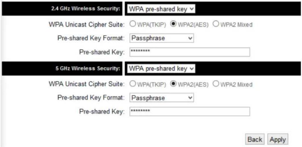 2.4 GHz Wireless Security: WPA pre-shared key WPA Unicast Cipher Suite: ○WPA(TKIP) ●WPA2(AES) ○WPA2 Mixed Pre-shared Key Format: Passphrase Pre-shared Key: ********** 5 GHz Wireless Security: WPA pre-shared key WPA Unicast Cipher Suite: ○WPA(TKIP) ●WPA2(AES) ○WPA2 Mixed Pre-shared Key Format: Passphrase Pre-shared Key: ********** Back Apply
