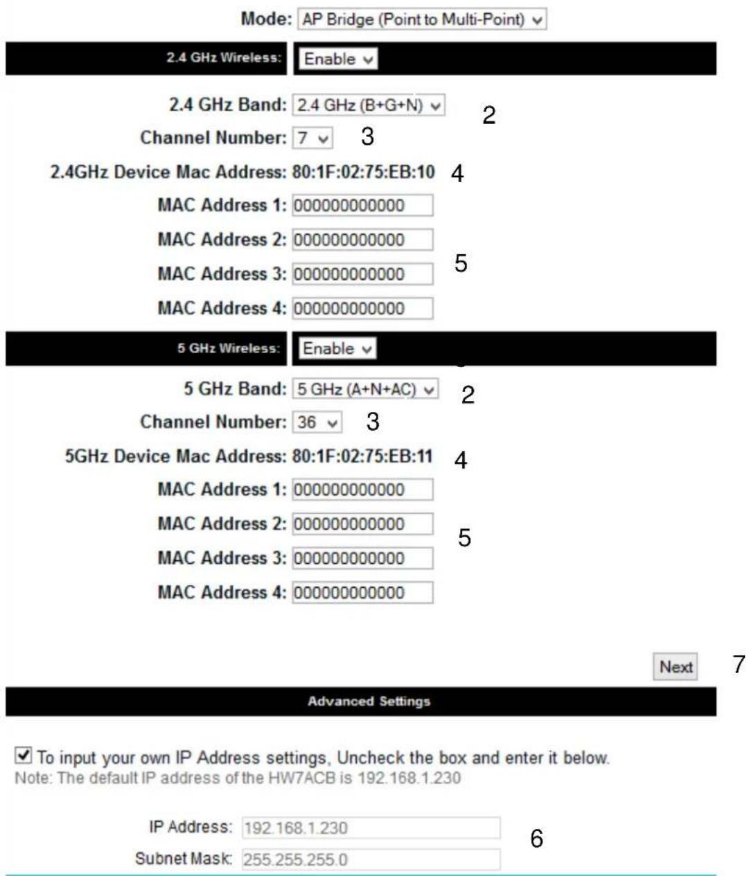Mode: AP Bridge (Point to Multi-Point) ▼ 2.4 GHz Wireless: Enable ▼ 2.4 GHz Band: 2.4 GHz (B+G+N) ▼ 2 Channel Number: 7 ▼ 3 2.4GHz Device Mac Address: 80:1F:02:75:EB:10 4 MAC Address 1: 0000000000000 MAC Address 2: 000000000000 MAC Address 3: 000000000000 5 MAC Address 4: 000000000000 5 GHz Wireless: Enable ▼ 5 GHz Band: 5 GHz (A+N+AC) ▼ 2 Channel Number: 36 ▼ 3 5GHz Device Mac Address: 80:1F:02:75:EB:11 4 MAC Address 1: 000000000000 MAC Address 2: 000000000000 5 MAC Address 3: 000000000000 MAC Address 4: 000000000000 Next 7 Advanced Settings ✓ To input your own IP Address settings, Uncheck the box and enter it below. Note: The default IP address of the HW7ACB is 192.168.1.230 IP Address: 192.168.1.230 6 Subnet Mask: 255.255.255.0