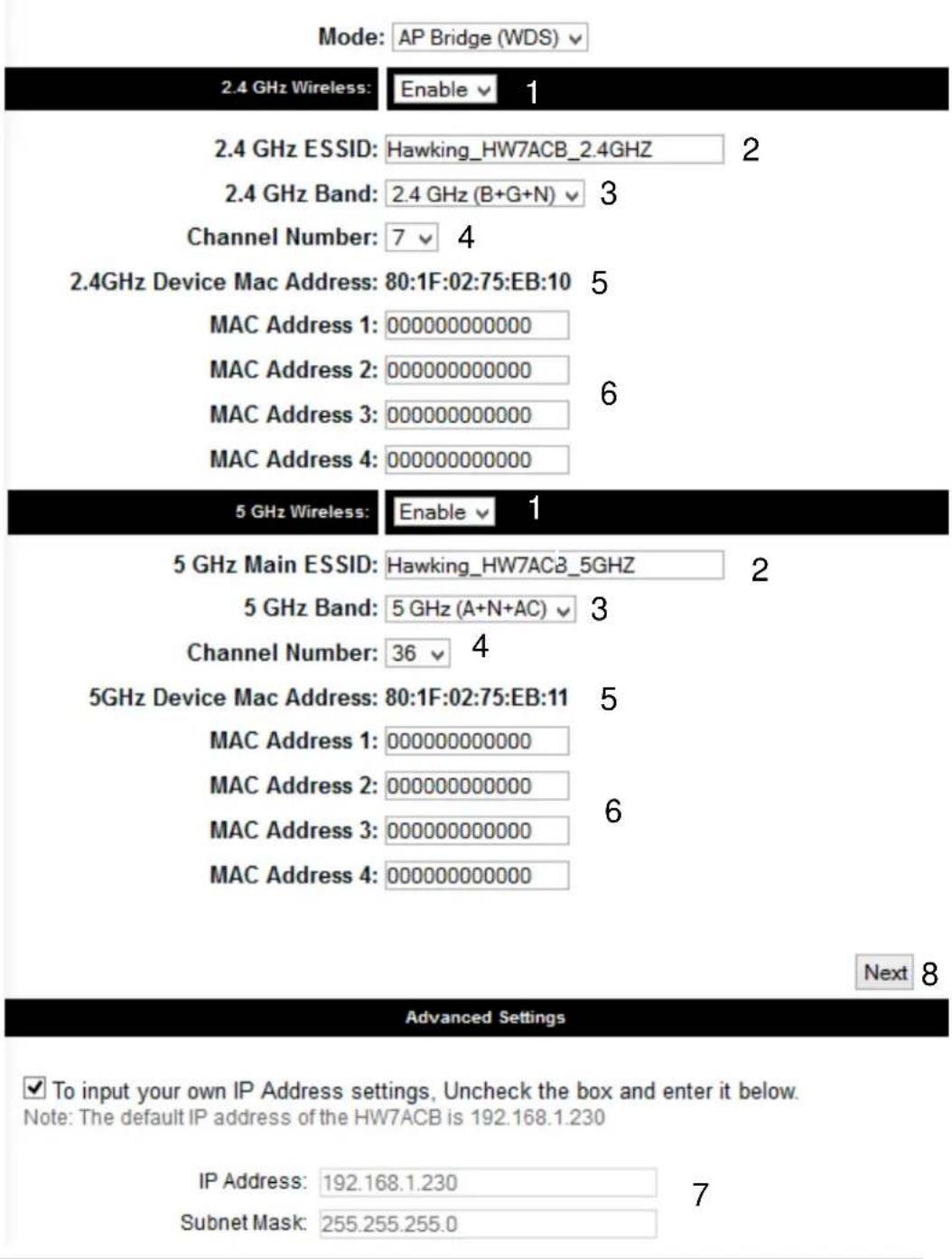 Mode: AP Bridge (WDS) 2.4 GHz Wireless: Enable 1 2.4 GHz ESSID: Hawking_HW7ACB_2.4GHz 2 2.4 GHz Band: 2.4 GHz (B+G+N) 3 Channel Number: 7 4 2.4GHz Device Mac Address: 80:1F:02:75:EB:10 5 MAC Address 1: 000000000000 MAC Address 2: 000000000000 6 MAC Address 3: 000000000000 MAC Address 4: 000000000000 5 GHz Wireless: Enable 1 5 GHz Main ESSID: Hawking_HW7ACB_5GHz 2 5 GHz Band: 5 GHz (A+N+AC) 3 Channel Number: 36 4 5GHz Device Mac Address: 80:1F:02:75:EB:11 5 MAC Address 1: 000000000000 MAC Address 2: 000000000000 6 MAC Address 3: 000000000000 MAC Address 4: 000000000000 Next 8 Advanced Settings ✓ To input your own IP Address settings, Uncheck the box and enter it below. Note: The default IP address of the HW7ACB is 192.168.1.230 IP Address: 192.168.1.230 7 Subnet Mask: 255.255.255.0