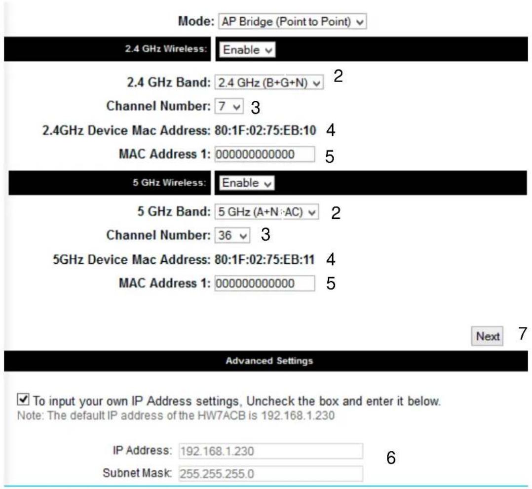 Mode: AP Bridge (Point to Point) 2.4 GHz Wireless: Enable 2.4 GHz Band: 2.4 GHz (B+G+N) 2 Channel Number: 7 3 2.4GHz Device Mac Address: 80:1F:02:75:EB:10 4 MAC Address 1: 000000000000 5 5 GHz Wireless: Enable 5 GHz Band: 5 GHz (A+N:AC) 2 Channel Number: 36 3 5GHz Device Mac Address: 80:1F:02:75:EB:11 4 MAC Address 1: 000000000000 5 Next 7 Advanced Settings ✓ To input your own IP Address settings, Uncheck the box and enter it below. Note: The default IP address of the HW7ACB is 192.168.1.230 IP Address: 192.168.1.230 Subnet Mask: 255.255.255.0 6