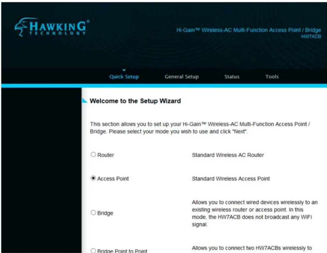 HAWKING® TECHNOLOGY HI-Gain™ Wireless-AC Multi-Function Access Point / Bridge HW7ACB Quick Setup General Setup Status Tools Welcome to the Setup Wizard This section allows you to set up your Hi-Gain™ Wireless-AC Multi-Function Access Point / Bridge. Please select your mode you wish to use and click "Next". ○ Router Standard Wireless AC Router ● Access Point Standard Wireless Access Point ○ Bridge Allows you to connect wired devices wirelessly to an existing wireless router or access point. In this mode, the HW7ACB does not broadcast any WiFi signal. ○ Bridge Point to Point Allows you to connect two HW7ACBs wirelessly to
