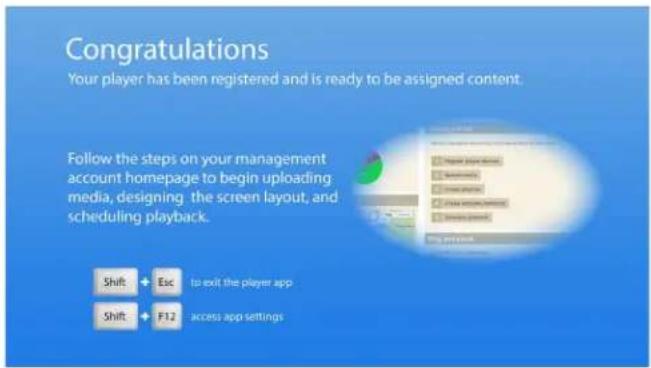 Congratulations Your player has been registered and is ready to be assigned content. Follow the steps on your management account homepage to begin uploading media, designing the screen layout, and scheduling playback. Shift + Esc to exit the player app Shift + F12 access app settings