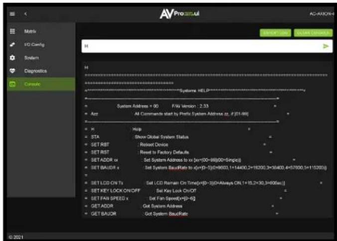 AVPro3vul Motho I/O Config System Diagnostics Console AC-AXIONH EVENT 200 COUNT ORDER H System: HELP System Address = 00 F/W Version : 2.53 Act All Commands start by Prefix System Address zz, if [01-98] X Help STA Show Global System Status SET RET Reset Device SET RST Reset to Factory Defaults SET ADDR Set System Address to x (x=00-98(00-Single)) SET BAUDR Set System BandRate to x=(y=0-1)=9600,1=14400,2=18200,3=36400,4=57000,5=115200) SET LCD ON Ts Set LCD Remain On Time=(y=0-3)=Always ON,1=15,2=30,3=606ac) SET KEY LOCK ON/OFF Set Key Lock On/OF SET FAIR SPEED Set Fan Speed=(y=0-6) GET ADDR Get System Address GET BAUDR Get System BandRate © 2021