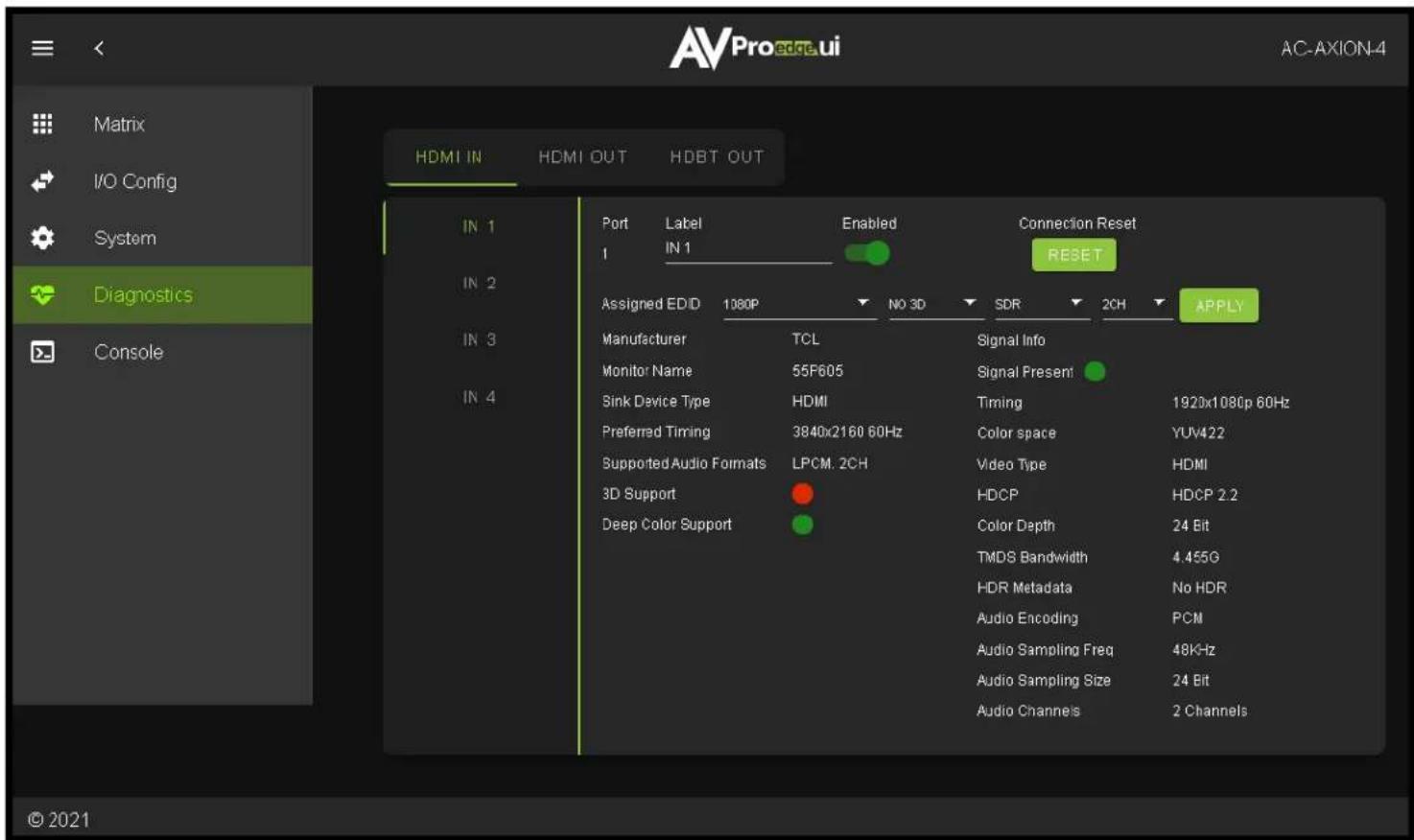 Matrix I/O Config System Diagnostics Console AVPro edge.ui AC-AXION-4 HDMI IN HDMI OUT HDBT OUT IN 1 IN 2 IN 3 IN 4 Port Label Enabled Connection Reset 1 IN 1 RESET Assigned EDD 1080P NO 3D SDR 2CH APPLY Manufacturer TCL Signal Info Monitor Name 55F605 Signal Present Sink Device Type HDMI Timing 1920x1080p 60Hz Preferred Timing 3840x2160 60Hz Color space YUV422 Supported Audio Formats LPCM. 2CH Video Type HDMI 3D Support HDCP HDCP 2.2 Deep Color Support Color Depth 24 Bit TMDS Bandwidth 4.455G HDR Metadata No HDR Audio Encoding PCM Audio Sampling Freq 48KHz Audio Sampling Size 24 Bit Audio Channels 2 Channels © 2021