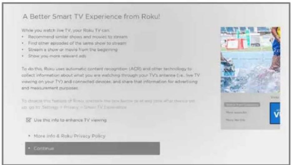 A Better Smart TV Experience from Roku! While you watch live TV, your Roku TV can: • Recommend similar shows and movies to stream • Find other episodes of the same show to stream • Stream a show or movie from the beginning • Show you more relevant ads. To do this, Roku uses automatic content recognition (ACR) and other technology to collect information about what you are watching through your TV's antenoe (i.e., live TV viewing on your TV) and connected devices, and share that information for advertising and measurement purposes. To choose this feature of Roku understand the new content (or any content) or their content set up to go to Settings in Privacy in Smart TV Experience Use this info to enhance TV viewing • More info & Roku Privacy Policy • Continue