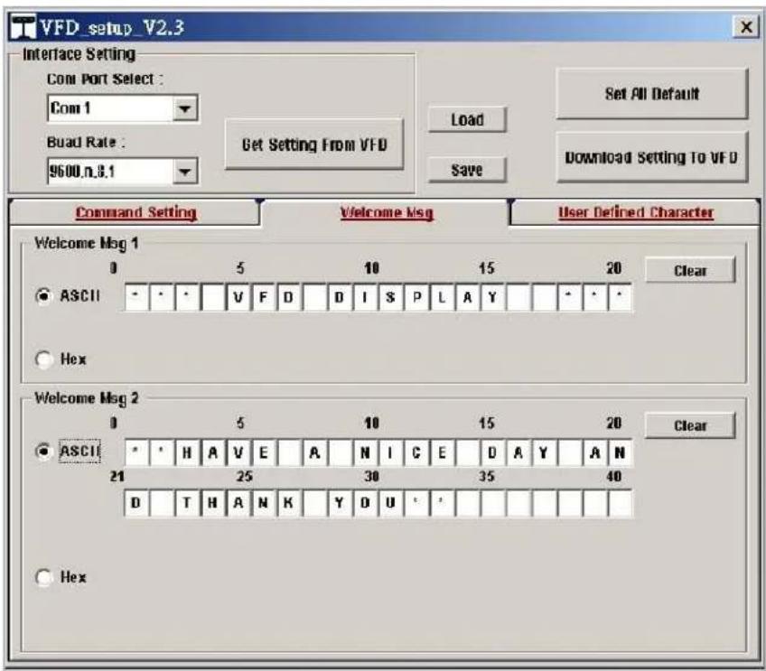 VFD_setup_V2.3 Interface Setting Com Port Select : Com 1 Buad Rate : 9600.n.8.1 Get Setting From VFD Load Save Set All Default Download Setting To VFD Command Setting Welcome Msg User Defined Character Welcome Msg 1 0 5 10 15 20 Clear ASCII - - - V F D D I S P L A Y - - - Hex Welcome Msg 2 0 5 10 15 20 Clear ASCII * * H A V E A N I C E D A Y A N 21 25 30 35 40 D T H A N K Y D U ' ' Hex