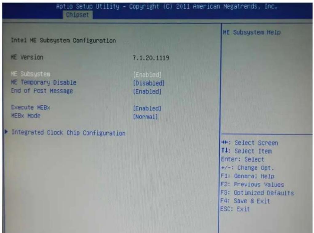 Aptio Setup Utility - Copyright (C) 2011 American Megatrends, Inc. Chipset Intel ME Subsystem Configuration ME Version 7.1.20.1119 ME Subsystem [Enabled] ME Temporary Disable [Disabled] End of Post Message [Enabled] Execute MEBx [Enabled] MEBx Mode [Normal] ► Integrated Clock Chip Configuration ME Subsystem Help +: Select Screen ↑↓: Select Item Enter: Select +/-: Change Opt. F1: General Help F2: Previous Values F3: Optimized Defaults F4: Save & Exit ESC: Exit