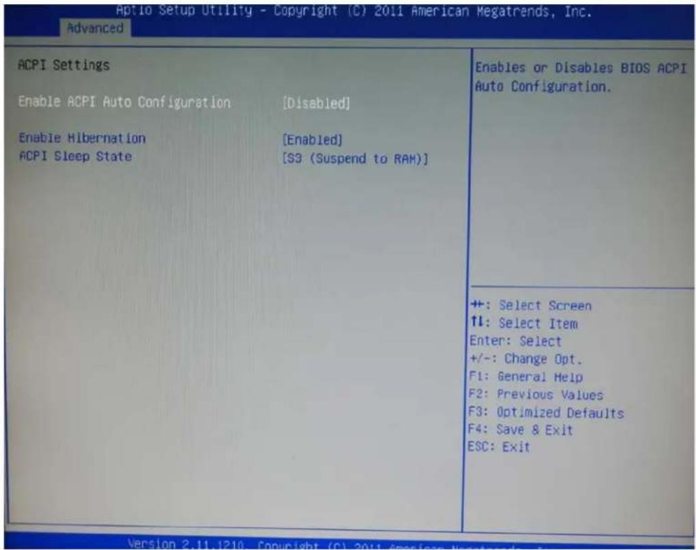 Aptio Setup Utility - Copyright (C) 2011 American Megatrends, Inc. Advanced ACPI Settings Enable ACPI Auto Configuration [Disabled] Enable Hibernation [Enabled] ACPI Sleep State [S3 (Suspend to RAM)] Enables or Disables BIOS ACPI Auto Configuration. +: Select Screen ↑↓: Select Item Enter: Select +/-: Change Opt. F1: General Help F2: Previous Values F3: Optimized Defaults F4: Save & Exit ESC: Exit
