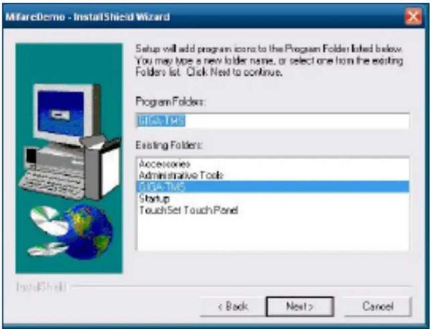 MifareDemo - InstallShield Wizard Setup will add program icons to the Program Folder listed below. You may type a new folder name, or select one from the existing Folders list. Click Next to continue. Program Folders: GIGA-TMS Existing Folders: Accessories Administrative Tools GIGA-TMS Startup TouchSet TouchPanel < Back Next > Cancel