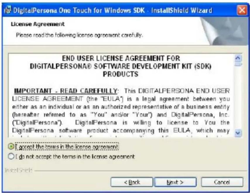 DigitalPersona One Touch for Windows SDK - InstallShield Wizard License Agreement Please read the following license agreement carefully. END USER LICENSE AGREEMENT FOR DIGITALPERSONA® SOFTWARE DEVELOPMENT KIT (SDK) PRODUCTS IMPORTANT - READ CAREFULLY: This DIGITALPERSONA END USER LICENSE AGREEMENT (the "EULA") is a legal agreement between you either as an individual or as an authorized representative of a business entity (hereafter referred to as "You" and/or "Your") and DigitalPersona, Inc. ("DigitalPersona"). DigitalPersona is willing to license to You the DigitalPersona software product accompanying this EULA, which may I accept the terms in the license agreement; I do not accept the terms in the license agreement < Back Next > Cancel