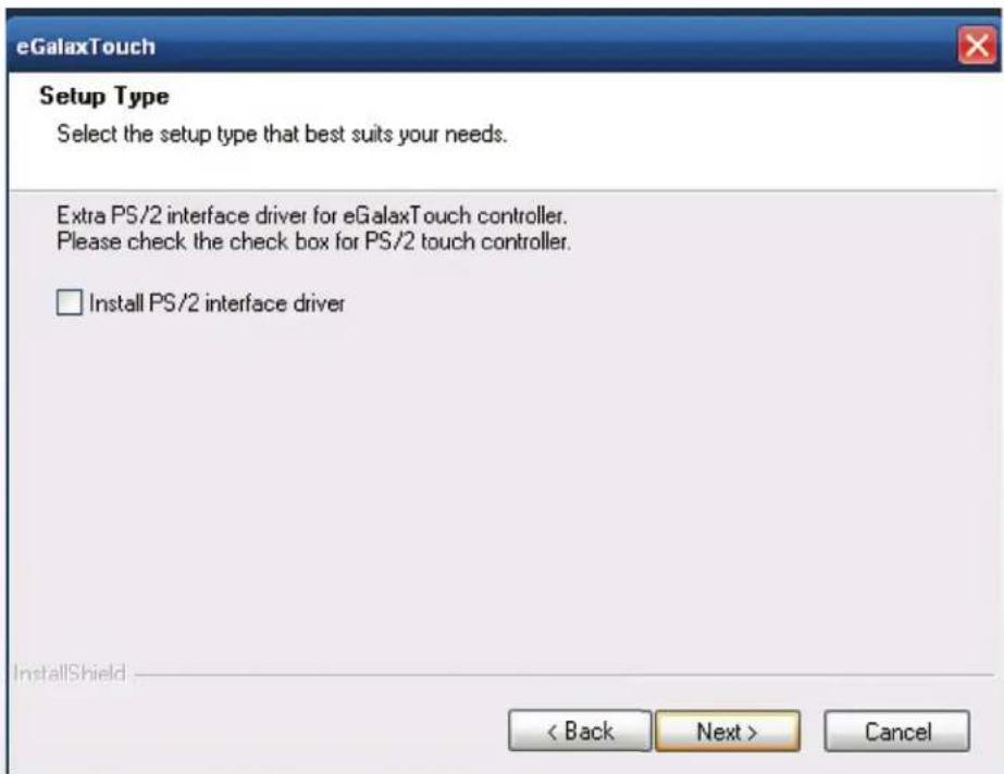eGalaxTouch Setup Type Select the setup type that best suits your needs. Extra PS/2 interface driver for eGalaxTouch controller. Please check the check box for PS/2 touch controller. □ Install PS/2 interface driver InstallShield < Back Next > Cancel