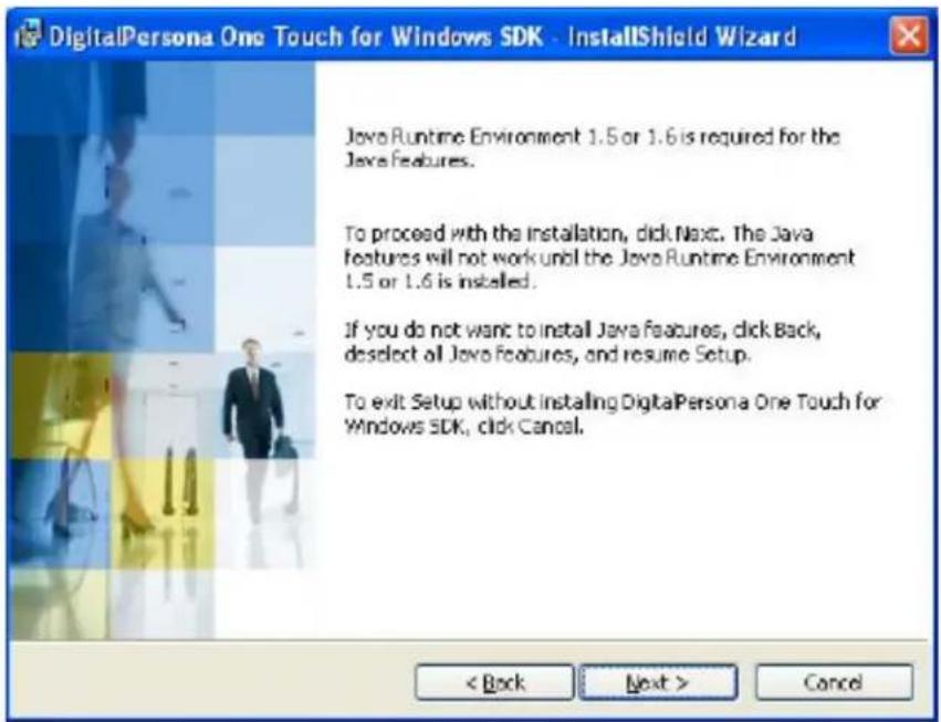 DigitalPersona One Touch for Windows SDK - InstallShield Wizard Java Runtime Environment 1.5 or 1.6 is required for the Java features. To proceed with the installation, click Next. The Java features will not work until the Java Runtime Environment 1.5 or 1.6 is installed. If you do not want to install Java features, click Back, deselect all Java Features, and resume Setup. To exit Setup without installing DigitalPersona One Touch for Windows SDK, click Cancel. < Back Next > Cancel
