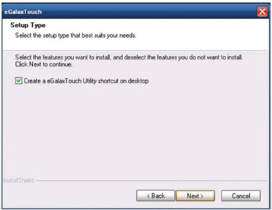 eGalaxTouch Setup Type Select the setup type that best suits your needs. Select the features you want to install, and deselect the features you do not want to install. Click Next to continue. ✓ Create a eGalaxTouch Utility shortcut on desktop InstallShield < Back Next > Cancel