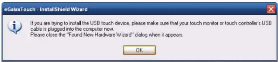 eGalaxTouch - InstallShield Wizard If you are trying to install the USB touch device, please make sure that your touch monitor or touch controller's USB cable is plugged into the computer now. Please close the "Found New Hardware Wizard" dialog when it appears. OK