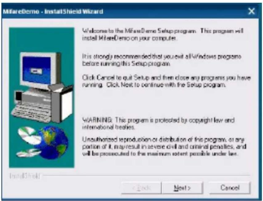MifareDemo - InstallShield Wizard Welcome to the MifareDemo Setup program. This program will install MifareDemo on your computer. It is strongly recommended that you exit all Windows programs before running this Setup program. Click Cancel to quit Setup and then close any programs you have running. Click Next to continue with the Setup program. WARNING: This program is protected by copyright law and international treaties. Unauthorized reproduction or distribution of this program, or any portion of it, may result in severe civil and criminal penalties, and will be prosecuted to the maximum extent possible under law. InstallShield < Back Next > Cancel