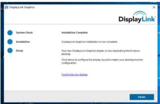 DisplayLink Graphics System Check Installation Complete Installation DisplayLink Graphics installation is now complete Finish Your new DisplayLink Graphics display is now duplicating the Windows desktop Click below to configure the display layout to match your desktop monitor configuration Customize your display Finish