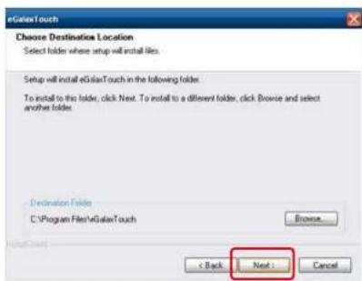 eGalaxTouch Choose Destination Location Select folder where setup will install files. Setup will install eGalaxTouch in the following folder. To install to the folder, click Next. To install to a different folder, click Browse and select another folder. Destination Folder C:\Program Files\GalaxTouch Browse... < Back Next > Cancel