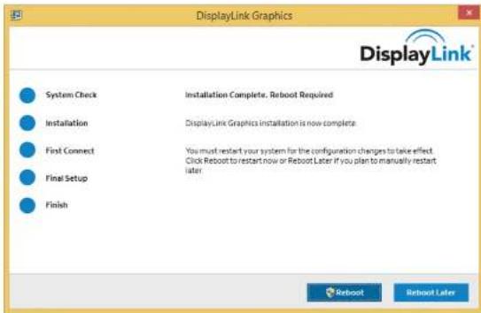DisplayLink Graphics DisplayLink® System Check Installation Complete. Reboot Required Installation DisplayLink Graphics installation is now complete First Connect You must restart your system for the configuration changes to take effect. Final Setup Click Reboot to restart now or Reboot Later if you plan to manually restart later Finish Reboot Reboot Later