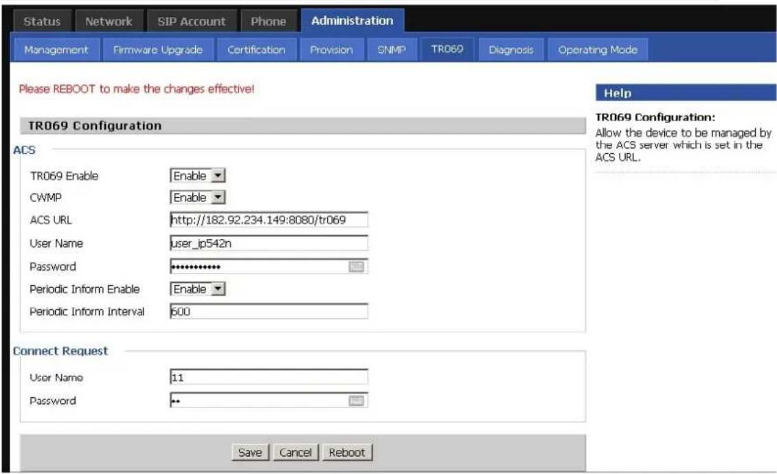 Status Network SIP Account Phone Administration Management Firmware Upgrade Certification Provision SNMP TR069 Diagnosis Operating Mode Please REBOOT to make the changes effective! TR069 Configuration Help TR069 Configuration: Allow the device to be managed by the ACS server which is set in the ACS URL. ACS TR069 Enable Enable CWMP Enable ACS URL http://182.92.234.149:8080/tr069 User Name user_ip542n Password ************ Periodic Inform Enable Enable Periodic Inform Interval 600 Connect Request User Name 11 Password Save Cancel Reboot