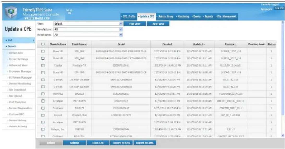 FriendlyTR69 Suite Management Console V4.3.2 Build 279 Update a CPE View: default Manufacturer: AB Model name: AB Edit Search Device info Device Settings Advanced View Provision Manager Software Manager Device Monitoring File Download File Upload Port Mapping Device Diagnostics Customs RPC Device History Device Activity □ Manufacturer Model name Serial Created Updated - E-bware Pending tasks Status □ Dune HD ST8_SHP 0000-0009-07AC-02AA-2000-E25E-B159-7149 12/15/2014 2:15:34 PM 1/16/2015 B:19:15 AM 141208_1757_110 □ Dune HD ST8_SHP 0000-0009-062E-08AA-2600-13C5-4388-6226 12/30/2014 1:05:14 PM 1/16/2015 B:19:11 AM 141228_2027_110 □ Youtlar NextStar-TA 02E907019011 12/29/2014 18:48:16 PM 1/16/2015 B:19:11 AM 40,19,99,10 default □ Dune HD ST8_SHP 0000-0009-062E-02AA-2600-490G-97EB-DLCR 12/30/2014 1:52:11 PM 1/16/2015 B:18:06 AM 141208_1757_110 □ Gentek Lite VoIP Gateway UMMI.239726006155 12/3/2014 7:31:14 PM 1/16/2015 B:18:25 AM 31,31,32,33 □ Gentek Lite VoIP Gateway UMMI.239726006158 12/3/2014 4:13:28 PM 1/16/2015 B:18:19 AM 31,31,32,33 □ HUAWEI BM2522 04CJ26993587 12/9/2014 9:17:51 PM 1/16/2015 B:18:18 AM V10OROOICQISPCLOO □ Arcaylan PR714AAV 325K204772 12/5/2014 3:09:32 PM 1/16/2015 B:18:18 AM ABC7TJ_ICDIO_8X8.11 □ Contfield PG-9L72 13162000617 9/25/2014 12:17:45 PM 1/16/2015 B:18:17 AM CONTRO_9I7Z_8L.1 □ Marvel Product chat LCOSI.30I.777F 1/16/2015 6:49:23 PM 1/16/2015 B:18:17 AM NZ_CP_3.40,999 □ Arcaylan PR714AAV ———— 12/30/2014 3:50:23 PM 1/16/2015 B:18:16 AM □ Netpak, Inc. 3347-83 157M828G7944 12/24/2013 12:46:32 AM 1/16/2015 B:17:53 AM .7.R.3/ □ Contfield RG-877N 877M8CAQADWUJ388 12/30/2014 7:55:19 PM 1/16/2015 B:17:43 AM CONTRO_9I7ZHAN_8S.5 Delete Refresh Trace CPR Export to CSV Export to XML