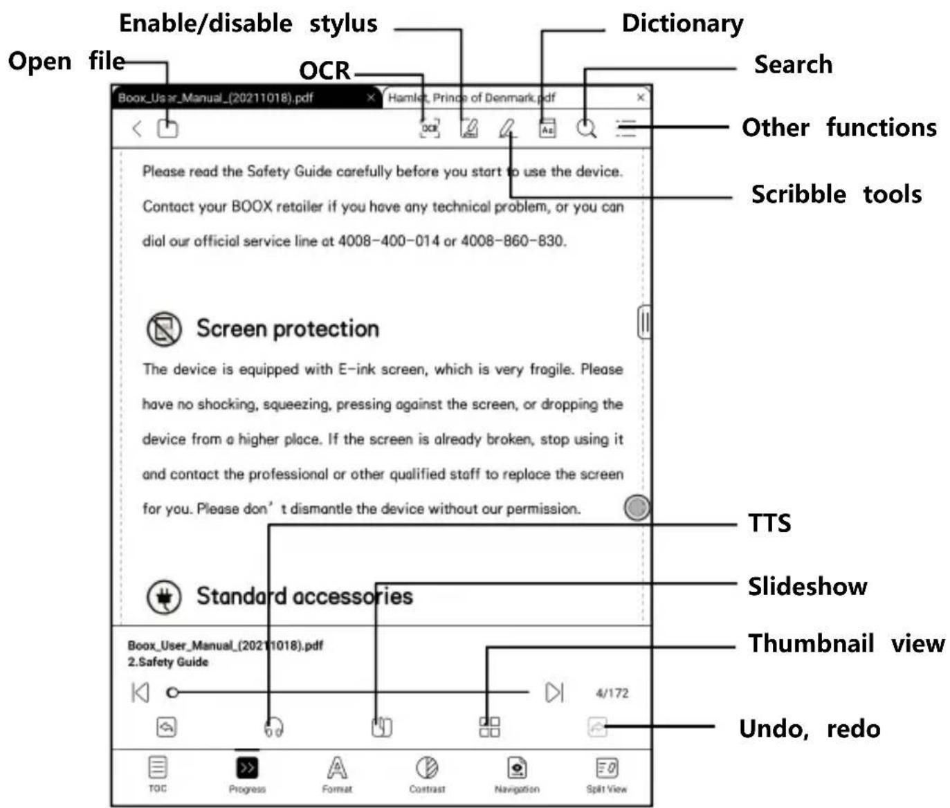 Enable/disable stylus Open file OCR Dictionary Search Other functions Scribble tools Please read the Safety Guide carefully before you start to use the device. Contact your BOOX retailer if you have any technical problem, or you can dial our official service line at 4008-400-014 or 4008-860-830. Screen protection The device is equipped with E-ink screen, which is very fragile. Please have no shocking, squeezing, pressing against the screen, or dropping the device from a higher place. If the screen is already broken, stop using it and contact the professional or other qualified staff to replace the screen for you. Please don’t dismantle the device without our permission. Standard accessories Boox_User_Manual_(20211018).pdf 2.Safety Guide TTS Slideshow Thumbnail view 4/172 Undo, redo TOC Progress Format Contrast Navigation Split View