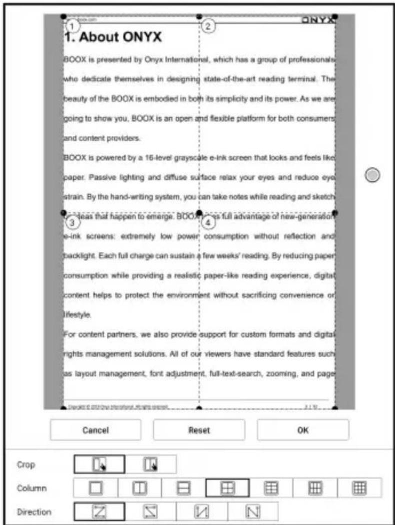 1. About ONYX BOOX is presented by Onyx International, which has a group of professionals who dedicate themselves in designing state-of-the-art reading terminal. The beauty of the BOOX is embodied in both its simplicity and its power. As we are going to show you, BOOX is an open and flexible platform for both consumers and content providers. BOOX is powered by a 16-level grayscale e-ink screen that looks and feels like paper. Passive lighting and diffuse surface relax your eyes and reduce eye strain. By the hand-writing system, you can take notes while reading and sketch 3. Ideas that happen to emerge. BOOX does full advantage of new-generation e-ink screens: extremely low power consumption without reflection and backlight. Each full charge can sustain a few weeks' reading. By reducing paper consumption while providing a realistic paper-like reading experience, digital content helps to protect the environment without sacrificing convenience or lifestyle. For content partners, we also provide support for custom formats and digital rights management solutions. All of our viewers have standard features such as layout management, font adjustment, full-text-search, zooming, and page Cancel Reset OK Crop Column Direction