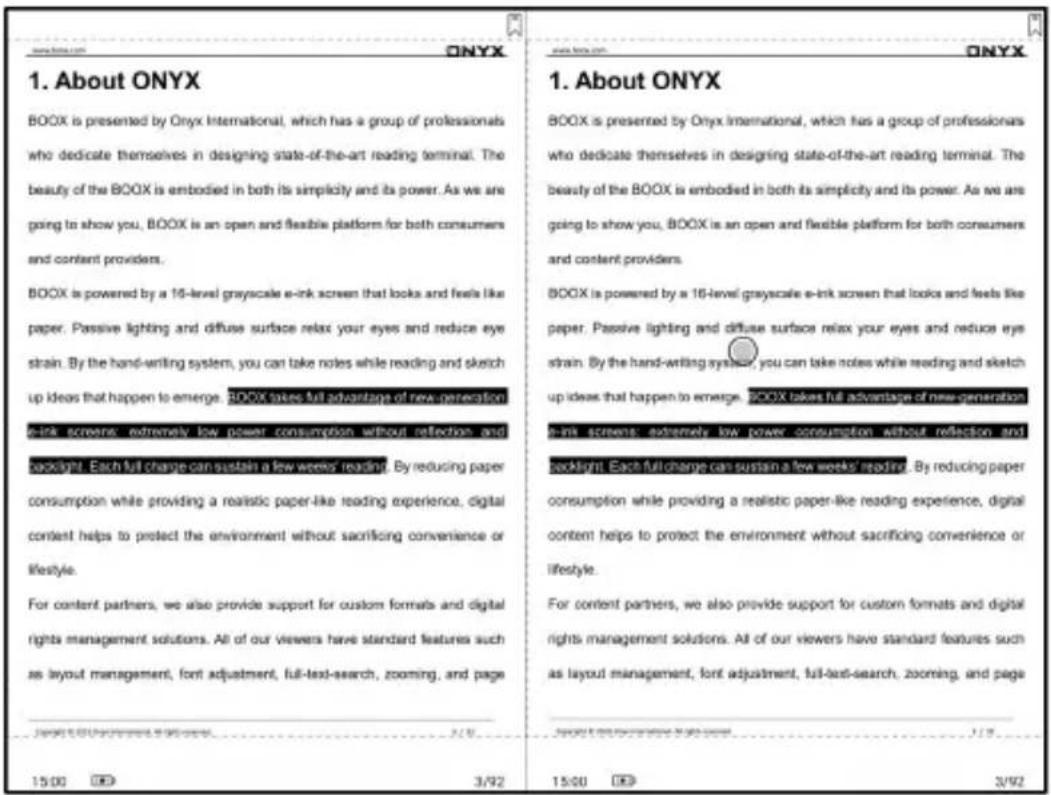 1. About ONYX BOOX is presented by Onyx International, which has a group of professionals who dedicate themselves in designing state-of-the-art reading terminal. The beauty of the BOOX is embodied in both its simplicity and its power. As we are going to show you, BOOX is an open and flexible platform for both consumers and content providers. BOOX is powered by a 16-level grayscale e-ink screen that looks and feels like paper. Passive lighting and diffuse surface relax your eyes and reduce eye strain. By the hand-writing system, you can take notes while reading and sketch up ideas that happen to emerge. BOOX takes full advantage of new generation e-ink screens, extremely low power consumption without reflection and booklet. Each full charge can sustain a few weeks' reading. By reducing paper consumption while providing a realistic paper-like reading experience, digital content helps to protect the environment without sacrificing convenience or lifestyle. For content partners, we also provide support for custom formats and digital rights management solutions. All of our viewers have standard features such as layout management, font adjustment, full-text-search, zooming, and page 15:00 3/92 15:00 3/92 www.onyx.com ONYX 1. About ONYX BOOX is presented by Onyx International, which has a group of professionals who dedicate themselves in designing state-of-the-art reading terminal. The beauty of the BOOX is embodied in both its simplicity and its power. As we are going to show you, BOOX is an open and flexible platform for both consumers and content providers. BOOX is powered by a 16-level grayscale e-ink screen that looks and feels like paper. Passive lighting and diffuse surfaces relax your eyes and reduce eye strain. By the hand-writing system, you can take notes while reading and sketch up ideas that happen to emerge. BOOX takes full advantage of new generation e-ink screens, extremely low power consumption without reflection and booklet. Each full charge can sustain a few weeks' reading. By reducing paper consumption while providing a realistic paper-like reading experience, digital content helps to protect the environment without sacrificing convenience or lifestyle. For content partners, we also provide support for custom formatsand digital rights management solutions. All of our viewers have standard features such as layout management, font adjustment, full-text-search, zooming, and page 15:00 3/92 15:00 3/92