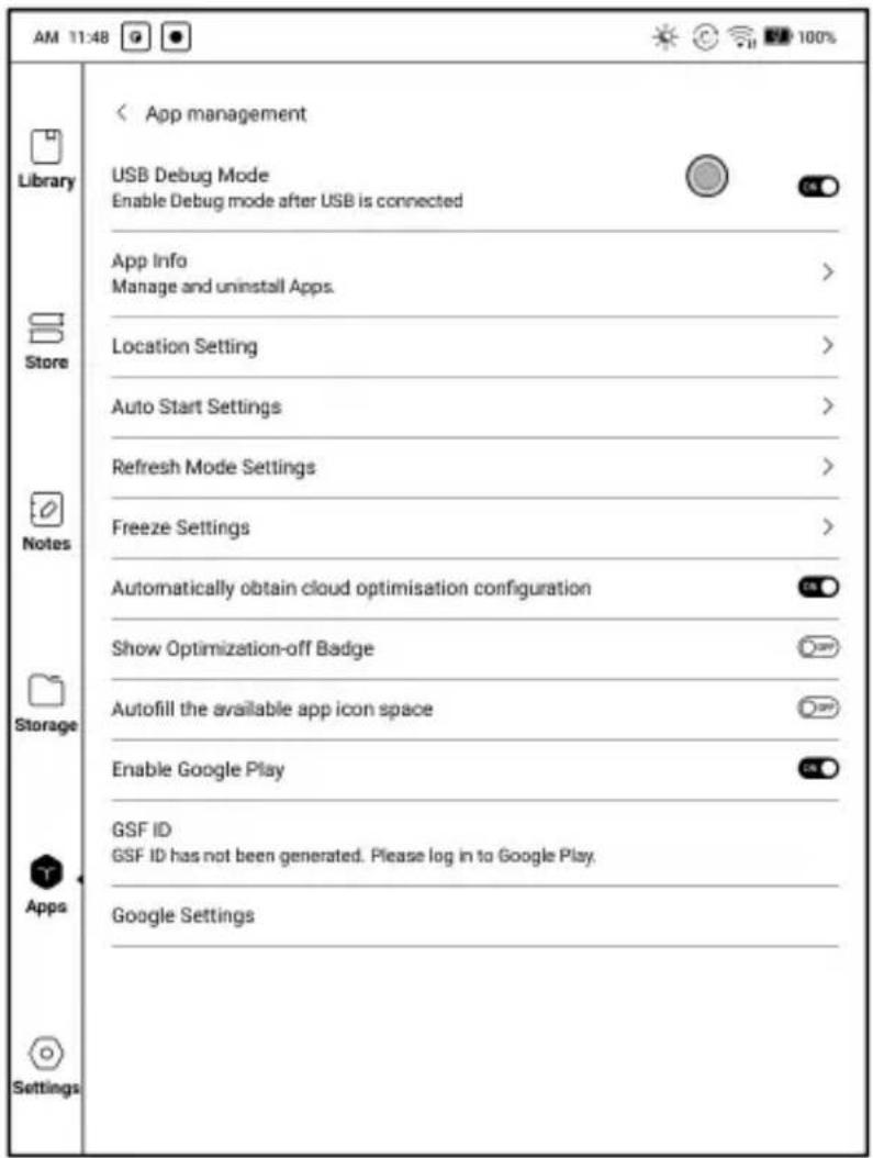 AM 11:48 Library Store Notes Storage Apps Settings App management USB Debug Mode Enable Debug mode after USB is connected App Info Manage and uninstall Apps. Location Setting Auto Start Settings Refresh Mode Settings Freeze Settings Automatically obtain cloud optimisation configuration Show Optimization-off Badge Autofill the available app icon space Enable Google Play GSF ID GSF ID has not been generated. Please log in to Google Play. Google Settings