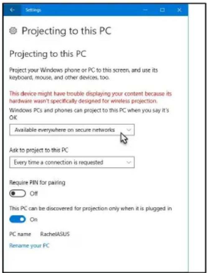 Settings Projecting to this PC Projecting to this PC Project your Windows phone or PC to this screen, and use its keyboard, mouse, and other devices, too. This device might have trouble displaying your content because its hardware wasn't specifically designed for wireless projection. Windows PCs and phones can project to this PC when you say it's OK Available everywhere on secure networks Ask to project to this PC Every time a connection is requested Require PIN for pairing Off This PC can be discovered for projection only when it is plugged in On PC name RachelASUS Rename your PC