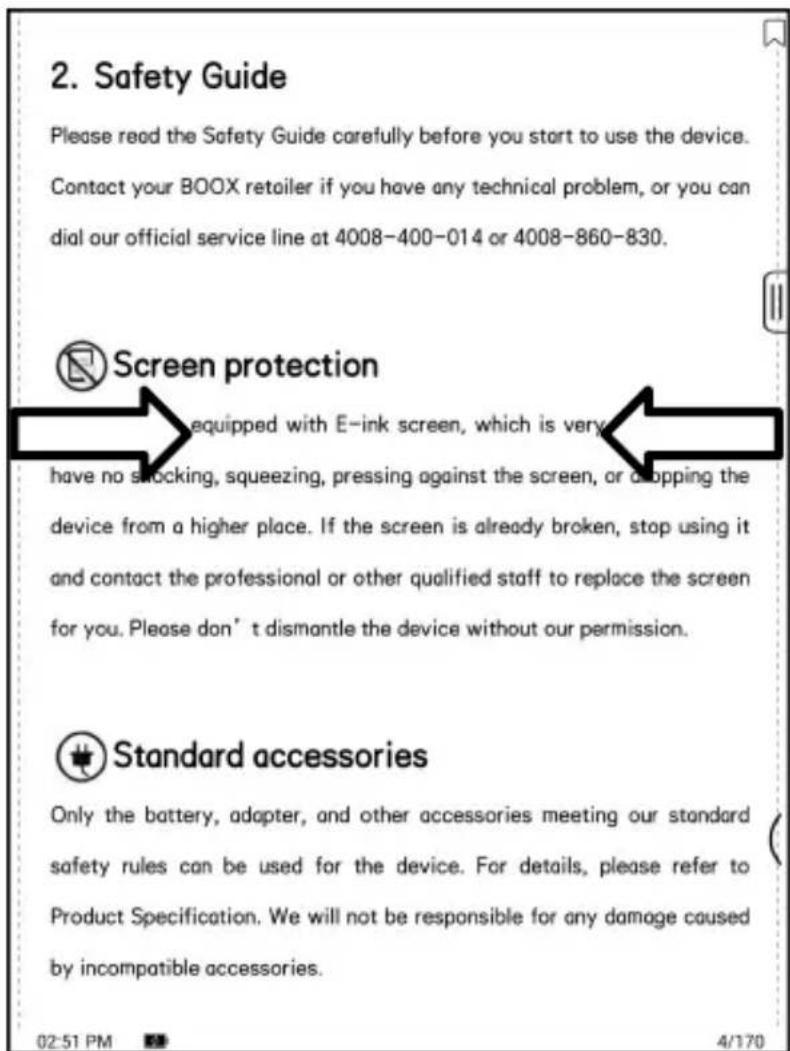 2. Safety Guide Please read the Safety Guide carefully before you start to use the device. Contact your BOOX retailer if you have any technical problem, or you can dial our official service line at 4008-400-014 or 4008-860-830. Screen protection equipped with E-ink screen, which is very have no shocking, squeezing, pressing against the screen, or dropping the device from a higher place. If the screen is already broken, stop using it and contact the professional or other qualified staff to replace the screen for you. Please don’t dismantle the device without our permission. Standard accessories Only the battery, adapter, and other accessories meeting our standard safety rules can be used for the device. For details, please refer to Product Specification. We will not be responsible for any damage caused by incompatible accessories. 02:51 PM 4/170