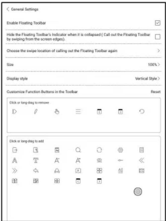 < General Settings Enable Floating Toolbar Hide the Floating Toolbar's Indicator when it is collapsed ( Call out the Floating Toolbar by swiping from the screen edges). Choose the swipe location of calling out the Floating Toolbar again Size 100% > Display style Vertical Style > Customize Function Buttons in the Toolbar Reset Click or long-dag to remove Click or long-dag to add