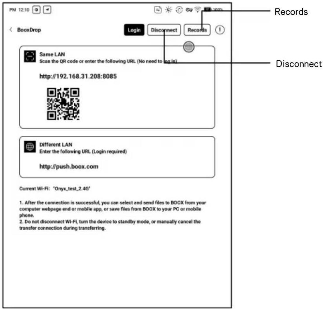 PM 12:10 < BooxDrop Login Disconnect Records Same LAN Scan the QR code or enter the following URL (No need to log in) http://192.168.31.208:8085 Different LAN Enter the following URL (Login required) http://push.boox.com Current Wi-Fi: "Onyx_test_2.4G" 1. After the connection is successful, you can select and send files to BDOX from your computer webpage end or mobile app, or save files from BDOX to your PC or mobile phone. 2. Do not disconnect Wi-Fi, turn the device to standby mode, or manually cancel the transfer connection during transferring. Records Disconnect