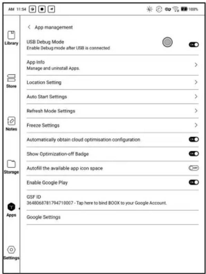 AM 11:54 Library Store Notes Storage Apps Settings App management USB Debug Mode Enable Debug mode after USB is connected App Info Manage and uninstall Apps. Location Setting Auto Start Settings Refresh Mode Settings Freeze Settings Automatically obtain cloud optimisation configuration Show Optimization-off Badge Autofill the available app icon space Enable Google Play GSF ID 3648068781794710007 - Tap here to bind BOOX to your Google Account. Google Settings 100%